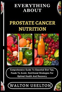 Everything about Prostate Cancer Nutrition: Comprehensive Guide To Essential Diet Tips, Foods To Avoid, Nutritional Strategies For Optimal Health And