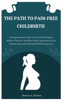 The Path to Pain-Free Childbirth: A Comprehensive Guide to Natural Techniques, Holistic Practices, and Mind-Body Approaches for an Empowering and Comf