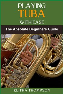 Playing Tuba with Ease: Essential Techniques, Tips, And Exercises For Beginners To Advanced Mastery, Improving Sound Quality, Tone Control, An