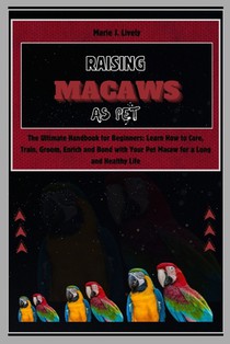 Raising Macaws as Pet: The Ultimate Handbook for Beginners: Learn How to Care, Train, Groom, Enrich and Bond with Your Pet Macaw for a Long a