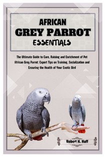 African Grey Parrot Essentials: The Ultimate Guide to Care, Raising, and Enrichment of Pet African Grey Parrot: Expert Tips on Training Socializing, a
