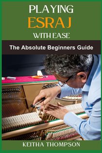 Playing Esraj with Ease: The Ultimate Beginner's Guide To Mastering Techniques, Practice Routines, Exercises For Easy Learning And Perfect Play