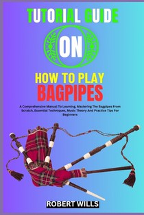 Tutorial Guide on How to Play Bagpipes: A Comprehensive Manual To Learning, Mastering The Bagpipes From Scratch, Essential Techniques, Music Theory An