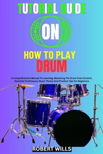 Tutorial Guide on How to Play Drum: A Comprehensive Manual To Learning, Mastering The Drum From Scratch, Essential Techniques, Music Theory And Practi