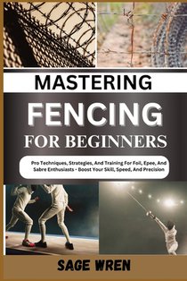 Mastering Fencing for Beginner: Pro Techniques, Strategies, And Training For Foil, Epee, And Sabre Enthusiasts - Boost Your Skill, Speed, And Precisio