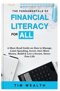 The Fundamentals of Financial Literacy for All: A Must-Read Guide on How to Manage, Limit Spending, Invest, Save More Money, Build & Live a Secure, St