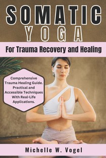 Somatic Yoga for Trauma Recovery and Healing: Healing the Body, Calming the Mind; Harness the Power of Mind-Body Connection to Overcome Past Pain and