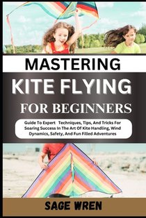 Mastering Kite Flying for Beginner: Guide To Expert Techniques, Tips, And Tricks For Soaring Success In The Art Of Kite Handling, Wind Dynamics, Safet