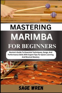 Mastering Marimba for Beginner: Novice's Guide To Essential Techniques, Songs, And Performance Skills With Expert Tips For Quick Learning And Musical