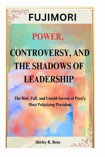Fujimori: POWER, CONTROVERSY, AND THE SHADOWS OF LEADERSHIP: The Rise, Fall, and Untold Secrets of Peru's Most Polarizing President