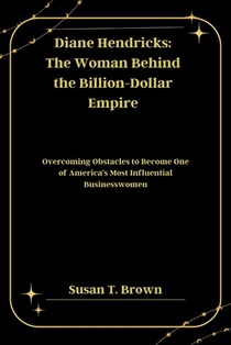 Diane Hendricks: The Woman Behind the Billion-Dollar Empire: Overcoming Obstacles to Become One of America's Most Influential Businesswomen