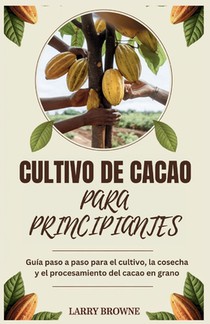 Cultivo de Cacao Para Principiantes: Guía paso a paso para el cultivo, la cosecha y el procesamiento del cacao en grano