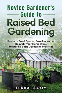 Novice Gardener's Guide to Raised Bed Gardening: Maximize Small Spaces, Save Money, and Beautify Your Home While Mastering Basic Gardening Practices