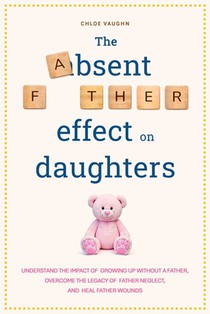 The Absent Father Effect on Daughters Understand the Impact of Growing up Without a Father, Overcome the Legacy of Father Neglect, and Heal Father Wou