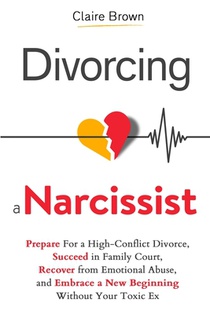 Divorcing a Narcissist: Prepare For a High-Conflict Divorce, Succeed in Family Court, Recover from Emotional Abuse, and Embrace a New Beginning Withou