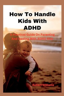 How To Handle Kids With ADHD: A Practical Guide On Parenting And Dealing With ADHD Kids