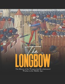 The Longbow: The History of the Weapon that Revolutionized Warfare in the Middle Ages