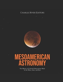Mesoamerican Astronomy: The History of Celestial Observations Made by the Maya, Aztec, and Inca