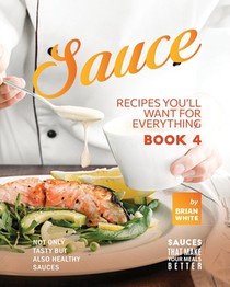Sauce Recipes You'll Want for Everything - Book 4: Not Only Tasty but Also Healthy Sauces