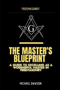 The Master's Blueprint: A Guide to Excelling As A Worshipful Master in Freemasonry