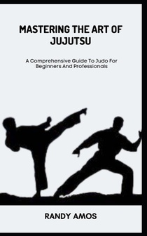 Mastering the Art of Jujutsu: A Comprehensive Guide To Judo For Beginners And Professionals