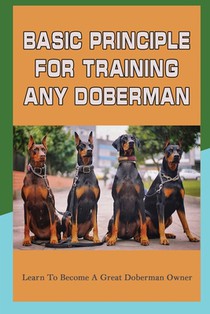 Basic Principle For Training Any Doberman: Learn To Become A Great Doberman Owner: Fixing Doberman Bad Behaviors