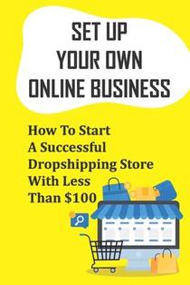 Set Up Your Own Online Business: How To Start A Successful Dropshipping Store With Less Than $100: How To Create An Online Store