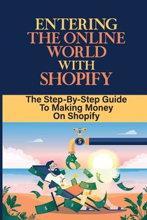 Entering The Online World With Shopify: The Step-By-Step Guide To Making Money On Shopify: Create Your Online Store On Shopify