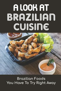 A Look At Brazilian Cuisine: Brazilian Foods You Have To Try Right Away: Brazilian Cuisine Cookbook