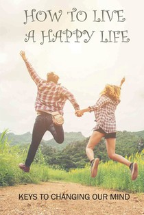 How To Live A Happy Life: Keys To Changing Our Mind: Changing Negative Thoughts To Positive