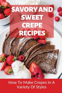 Savory And Sweet Crepe Recipes: How To Make Crepes In A Variety Of Styles: How To Make Crepes And Topping Ideas