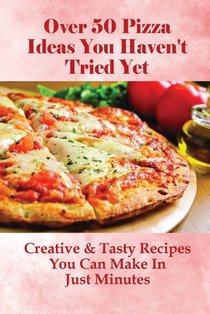 Over 50 Pizza Ideas You Haven't Tried Yet: Creative & Tasty Recipes You Can Make In Just Minutes: How Do You Make Easy Homemade Pizza From Scratch