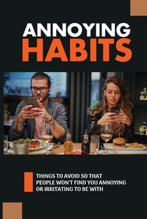 Annoying Habits: Things To Avoid So That People Won't Find You Annoying Or Irritating To Be With: The Common Irritating Behaviors You Should Stop