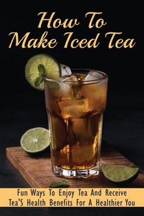 How To Make Iced Tea: Fun Ways To Enjoy Tea And Receive Tea'S Health Benefits For A Healthier You: Guide For Brewing The Best Iced Tea