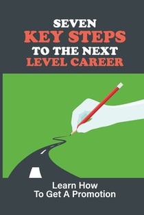 Seven Key Steps To The Next Level Career: Learn How To Get A Promotion: Getting Promoted