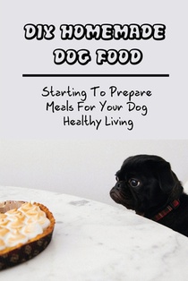DIY Homemade Dog Food: Starting To Prepare Meals For Your Dog Healthy Living: Home-Cooked Dog Food Diets