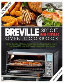 Breville Smart Air Fryer Oven Cookbook: All the Benefits of These Appliances, the Most Effective Tips to Use It and 250 Easy-To-Prepare Recipes for Yo