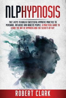 Nlp Hypnosis: The 5 Keys To Building A Successful Hypnotic Practice To Persuade, Influence, And Analyze People. A Practical Guide To