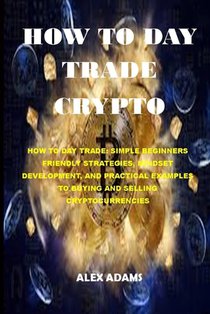 How to Day Trade Crypto: How to Day Trade: Simple Beginners Friendly Strategies, Mindset Development, and Practical Examples to Buying and Sell