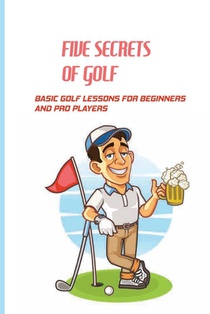 Five Secrets Of Golf: Basic Golf Lessons For Beginners And Pro Players: Golf Tips For Beginners