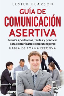 GUÍA DE COMUNICACIÓN ASERTIVA - Técnicas poderosas, fáciles y prácticas para comunicarte como un experto. HABLA DE FORMA EFECTIVA