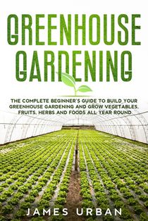 Greenhouse Gardening: The Complete Beginner's Guide to Build your Greenhouse Garden and Grow Vegetables, Fruits, Herbs and Foods All Year Around