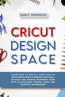 Cricut Design Space: Learn How to Use All Functions of Cricut Design Space to Improve Your Skills. Detailed and Updated Beginner's Guide wi