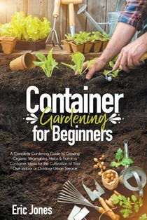 Container Gardening for Beginners: A complete Gardening Guide to Growing Organic Vegetables, Herbs & Fruit in a Container. Ideas for the cultivation o