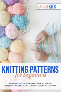 Knitting Patterns for Beginners: A Step-By-Step Guide to Learn the Most Amazing Knitting Stitches and Patterns in a Quick and Easy Way