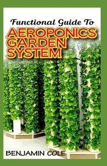 Functional Guide To Aeroponics Garden System: Comprehensible Guide To Setting up an effective Aeroponics Growing System for domestic use and commercia
