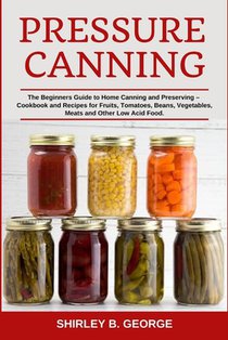 Pressure Canning: The Beginners Guide to Home Canning and Preserving - Cookbook and Recipes for Fruits, Tomatoes, Beans, Vegetables, Meats and Other L