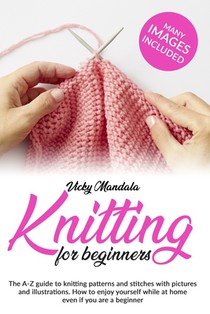Knitting for Beginners: The A-Z guide to knitting patterns and stitches with pictures and illustrations. How to enjoy yourself while at home e