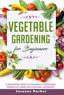 Vegetable Gardening for Beginners: A Beginners Guide To Growe A Vegetable Garden At Home with Natural Nutrients