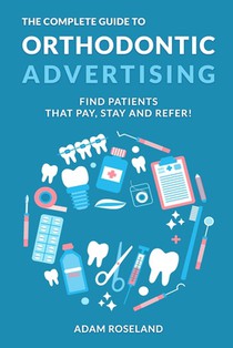The Complete Guide To Orthodontic Advertising: Find Patients That Pay, Stay and Refer!
